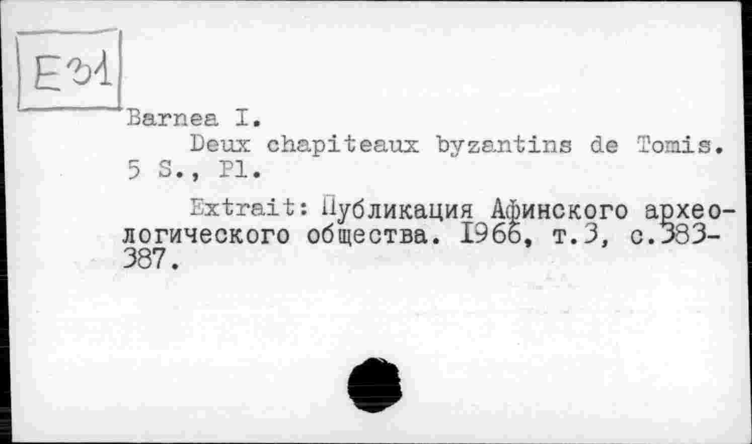 ﻿Barnea I.
Deux chapiteaux byzantins de Tomis.
5 S., PI.
Extrait: Публикация Афинского архео логического общества. 1966, т.З, с. 383-387.